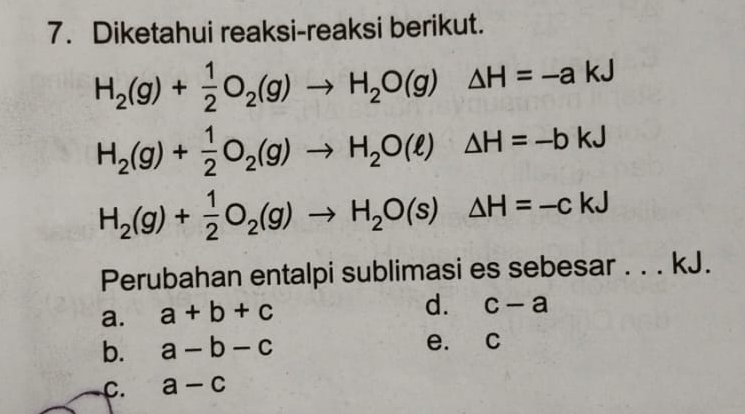 Diketahui reaksi-reaksi berikut.
H_2(g)+ 1/2 O_2(g)to H_2O(g)△ H=-akJ
H_2(g)+ 1/2 O_2(g)to H_2O(ell )△ H=-bkJ
H_2(g)+ 1/2 O_2(g)to H_2O(s)△ H=-ckJ
Perubahan entalpi sublimasi es sebesar . . . kJ.
a. a+b+c
d. c-a
b. a-b-c e. c
C. a-c