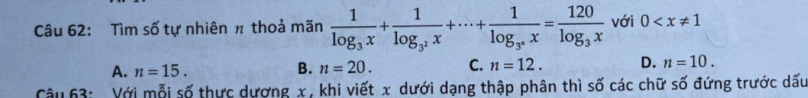 Tìm số tự nhiên π thoả mãn frac 1log _3x+frac 1log _3^2x+·s +frac 1log _3°x=frac 120log _3x với 0
A. n=15. B. n=20. C. n=12. D. n=10. 
Câu 63: Với mỗi số thực dương x , khi viết x dưới dạng thập phân thì số các chữ số đứng trước dấu