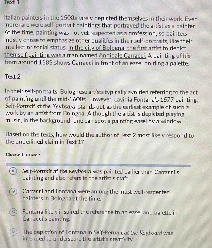 Text 1
Italian painters in the 1500s rarely depicted themselves in their work. Even
more rare were self-portrait paintings that portrayed the artist as a painter.
At the time, painting was not yet respected as a profession, so painters
mostly chose to emphasize other qualities in their self-portraits, like their
intellect or social status. In the city of Bologna, the first artist to depict
themself painting was a man named Annibale Carracci. A painting of his
from around 1585 shows Carracci in front of an easel holding a palette.
Text 2
In their self-portraits, Bolognese artists typically avoided referring to the act
of painting until the mid- 1600s. However, Lavinia Fontana's 1577 painting,
Self-Portrait at the Keyboard, stands out as the earliest example of such a
work by an artist from Bologna. Although the artist is depicted playing
music, in the background, one can spot a painting easel by a window.
Based on the texts, how would the author of Text 2 most likely respond to
the underlined claim in Text 1?
Choose L answer:
A ) Self-Portrait at the Keyboard was painted earlier than Carracci's
painting and also refers to the artist's craft.
Carracci and Fontana were among the most well-respected
painters in Bologna at the time.
c Fontana likely inspired the reference to an easel and palette in
Carracci's painting.
D) The depiction of Fontana in Self-Portrait at the Keyboard was
intended to underscore the artist's creativity.