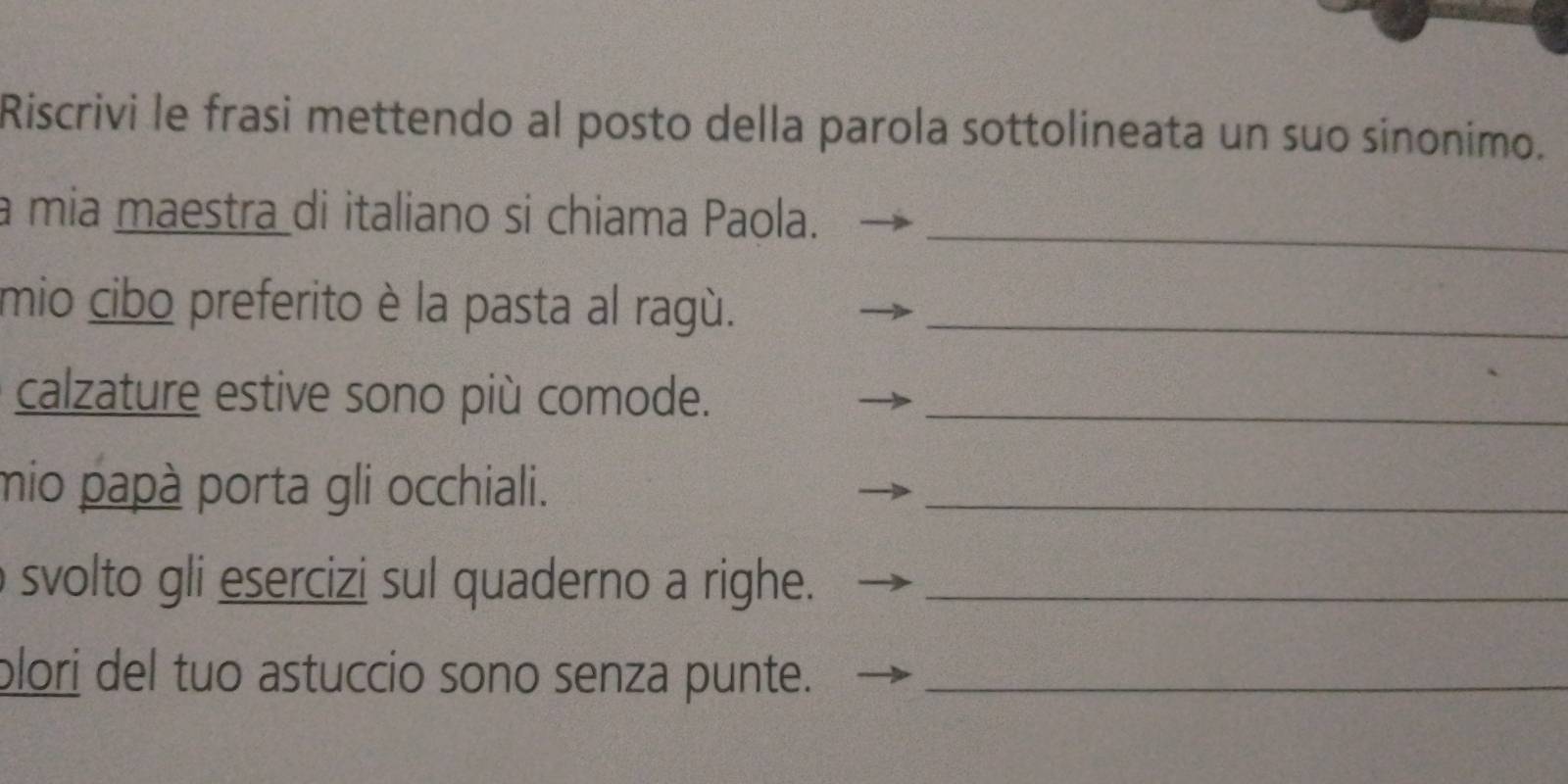 Riscrivi le frasi mettendo al posto della parola sottolineata un suo sinonimo. 
a mia maestra di italiano si chiama Paola._ 
mio cibo preferito è la pasta al ragù._ 
calzature estive sono più comode._ 
mio papà porta gli occhiali._ 
svolto gli esercizi sul quaderno a righe._ 
plori del tuo astuccio sono senza punte._