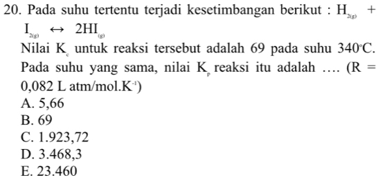 Pada suhu tertentu terjadi kesetimbangan berikut : H_2(g)+
I_2(g)rightarrow 2HI_(g)
Nilai K untuk reaksi tersebut adalah 69 pada suhu 340°C. 
Pada suhu yang sama, nilai K reaksi itu adalah …. (R=
0,082 L atm/mol.K )
A. 5,66
B. 69
C. 1.923,72
D. 3.468,3
E. 23.460