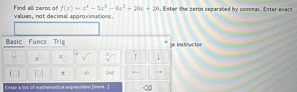 Find all zeros of f(x)=x^4-5x^3-6x^2+26x+20. Enter the zeros separated by commas. Enter exact 
values, not decimal approximations. 
Basic Funcs Trig × e instructor
U'=
 □ /□   x^(□) x_□  sqrt() sqrt[n]() 1 downarrow 
() |□ | π ∞ DNE 
Enter a list of mathematical expressions [more. .]