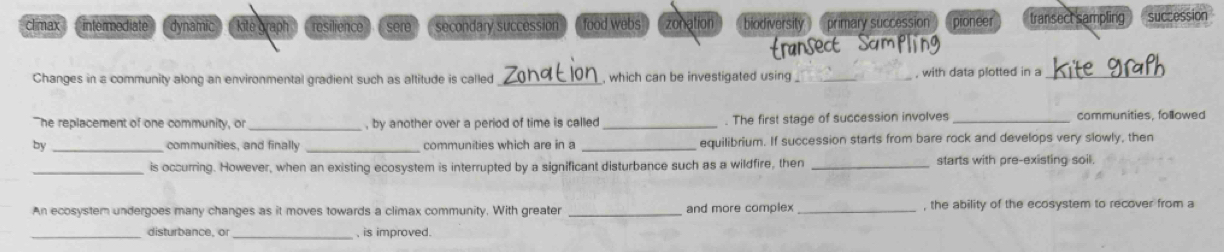 climax intermediate dynamic kite graph resilience sere." secondary succession food webs zonation biodiversity ) (primary succession pioneer transect sampling succession
Changes in a community along an environmental gradient such as altitude is called _which can be investigated using , with data plotted in a_
"he replacement of one community, or _, by another over a period of time is called _. The first stage of succession involves _communities, followed
by _communities, and finally _communities which are in a equilibrium. If succession starts from bare rock and develops very slowly, then
_is occurring. However, when an existing ecosystem is interrupted by a significant disturbance such as a wildfire, then _starts with pre-existing soil.
An ecosyster undergoes many changes as it moves towards a climax community. With greater _and more complex_ , the ability of the ecosystem to recover from a
_disturbance, or _, is improved.