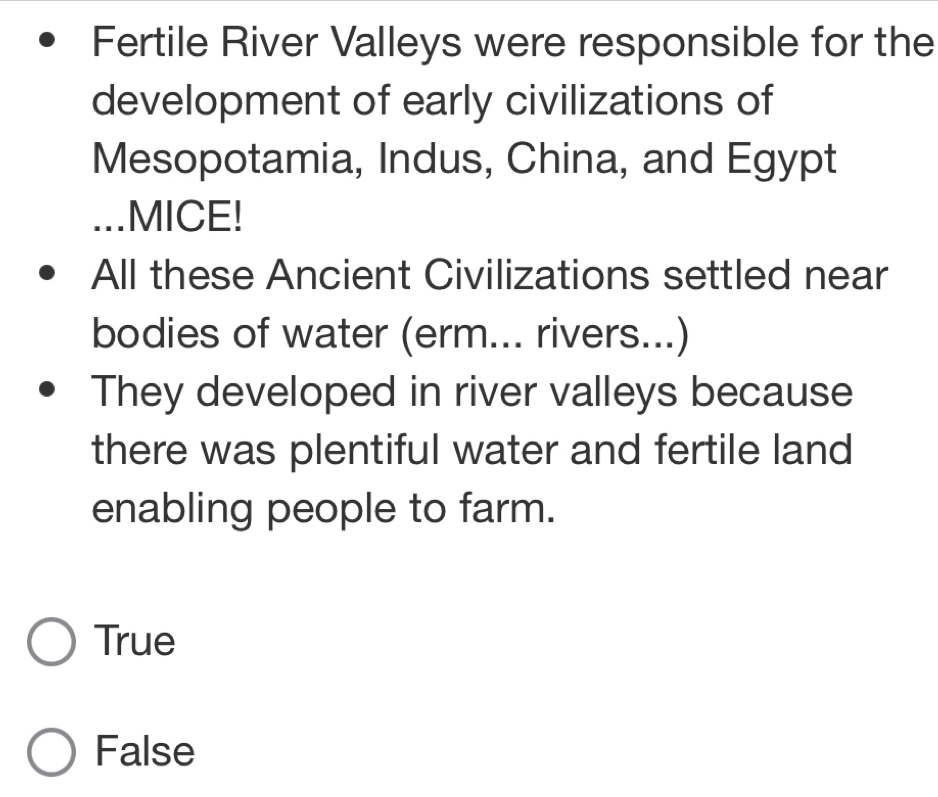 Fertile River Valleys were responsible for the
development of early civilizations of
Mesopotamia, Indus, China, and Egypt
...MICE!
All these Ancient Civilizations settled near
bodies of water (erm... rivers...)
They developed in river valleys because
there was plentiful water and fertile land
enabling people to farm.
True
False