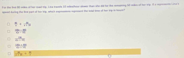 For the first 80 miles of her road trip, Lina travels 10 miles/hour slower than she did for the remaining 50 miles of her trip. If s represents Lina's
speed during the first part of her trip, which expressions represent the total time of her trip in hours?
 50/x + 50/x+10 
 (130x-800)/x(x-10) 
 130/x(x+10) 
 (130x+800)/x(x+10) 
 80/x+10 + 50/x 