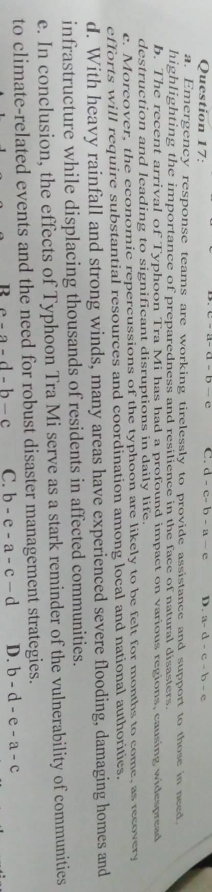 C. d-c-b-a-e D.
Question 17: a-d-c-b-e
a. Emergency response teams are working tirelessly to provide assistance and support to those in need.
highlighting the importance of preparedness and resilience in the face of natural disasters.
b. The recent arrival of Typhoon Tra Mi has had a profound impact on various regions, causing widespread
destruction and leading to significant disruptions in daily life.
c. Moreover, the economic repercussions of the typhoon are likely to be felt for months to come, as recovery
efforts will require substantial resources and coordination among local and national authoritics.
d. With heavy rainfall and strong winds, many areas have experienced severe flooding, damaging homes and
infrastructure while displacing thousands of residents in affected communities.
e. In conclusion, the effects of Typhoon Tra Mi serve as a stark reminder of the vulnerability of communities
to climate-related events and the need for robust disaster management strategies.
R a-a-d-b-c C. b-e-a-c-d D. b-d-e-a-c