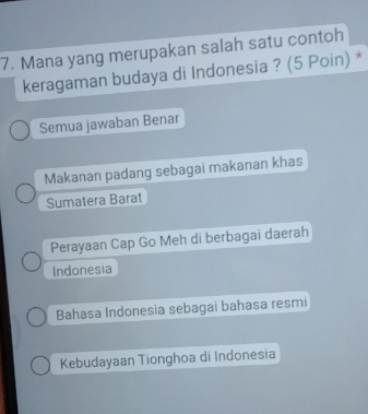 Mana yang merupakan salah satu contoh
keragaman budaya di Indonesia ? (5 Poin) *
Semua jawaban Benar
Makanan padang sebagai makanan khas
Sumatera Barat
Perayaan Cap Go Meh di berbagai daerah
Indonesia
Bahasa Indonesia sebagai bahasa resmi
Kebudayaan Tionghoa di Indonesia