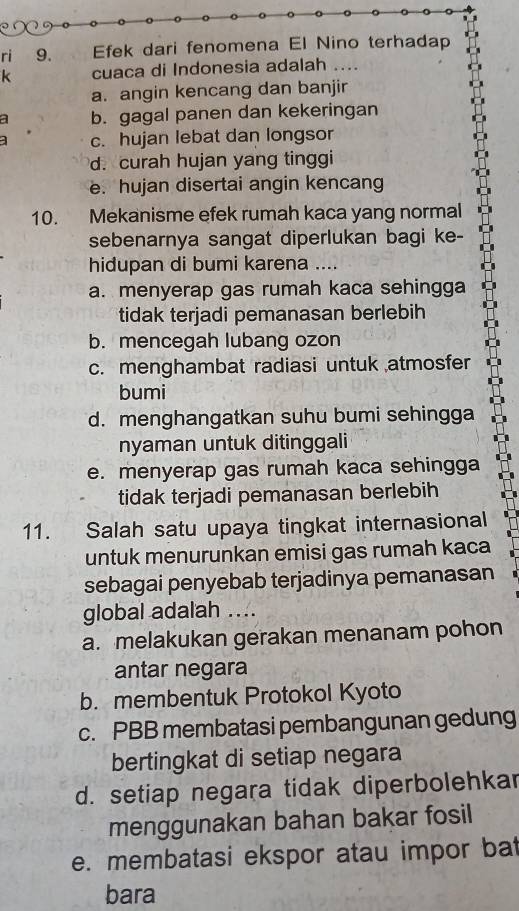 ri 9. Efek dari fenomena El Nino terhadap
k cuaca di Indonesia adalah …
a. angin kencang dan banjir
a b. gagal panen dan kekeringan
c. hujan lebat dan longsor
d. curah hujan yang tinggi
e. hujan disertai angin kencang
10. Mekanisme efek rumah kaca yang normal
sebenarnya sangat diperlukan bagi ke-
hidupan di bumi karena ....
a. menyerap gas rumah kaca sehingga
tidak terjadi pemanasan berlebih
b. mencegah lubang ozon
c. menghambat radiasi untuk atmosfer
bumi
d. menghangatkan suhu bumi sehingga
nyaman untuk ditinggali
e. menyerap gas rumah kaca sehingga
tidak terjadi pemanasan berlebih
11. Salah satu upaya tingkat internasional
untuk menurunkan emisi gas rumah kaca
sebagai penyebab terjadinya pemanasan
global adalah ....
a. melakukan gerakan menanam pohon
antar negara
b. membentuk Protokol Kyoto
c. PBB membatasi pembangunan gedung
bertingkat di setiap negara
d. setiap negara tidak diperbolehkar
menggunakan bahan bakar fosil
e. membatasi ekspor atau impor bat
bara