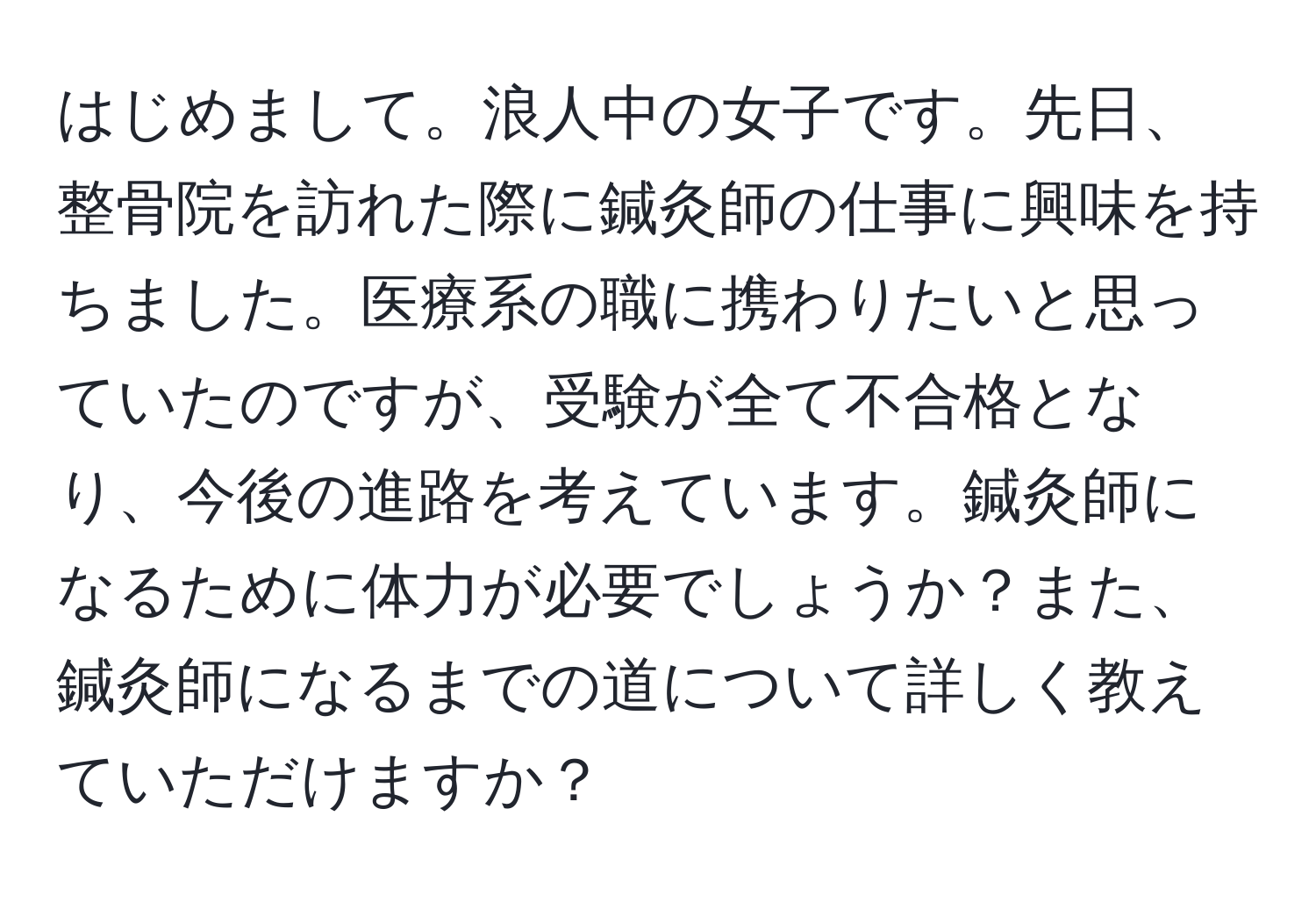 はじめまして。浪人中の女子です。先日、整骨院を訪れた際に鍼灸師の仕事に興味を持ちました。医療系の職に携わりたいと思っていたのですが、受験が全て不合格となり、今後の進路を考えています。鍼灸師になるために体力が必要でしょうか？また、鍼灸師になるまでの道について詳しく教えていただけますか？