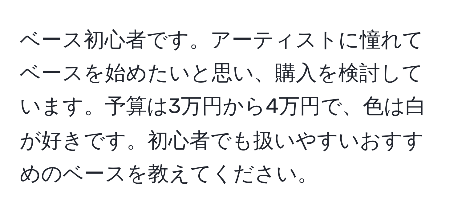 ベース初心者です。アーティストに憧れてベースを始めたいと思い、購入を検討しています。予算は3万円から4万円で、色は白が好きです。初心者でも扱いやすいおすすめのベースを教えてください。