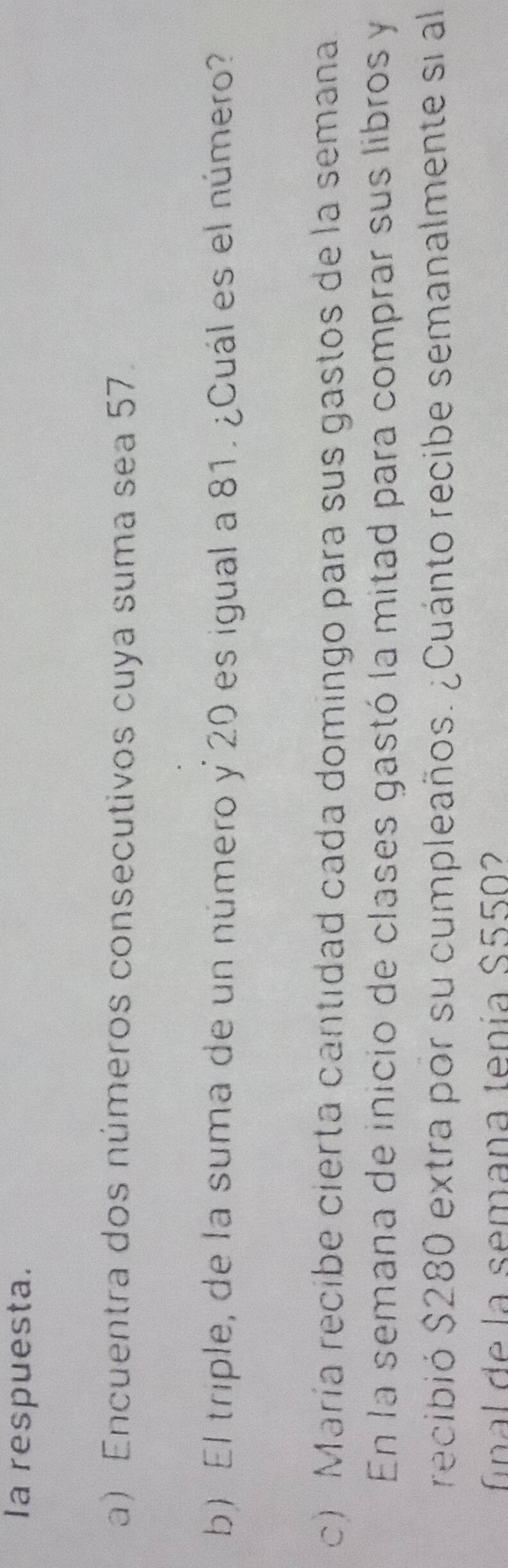 Ia respuesta. 
a) Encuentra dos números consecutivos cuya suma sea 57. 
b) El triple, de la suma de un número y 20 es igual a 81. ¿Cuál es el número? 
c) María recibe cierta cantidad cada domingo para sus gastos de la semana 
En la semana de inicio de clases gastó la mitad para comprar sus libros y 
recibió $280 extra por su cumpleaños. ¿Cuánto recibe semanalmente si al 
final de la semana tenía S5502