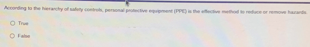 According to the hierarchy of safety controls, personal protective equipment (PPE) is the effective method to reduce or remove hazards.
True
False