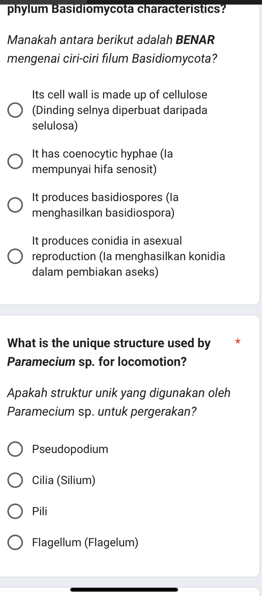 phylum Basidiomycota characteristics?
Manakah antara berikut adalah BENAR
mengenai ciri-ciri filum Basidiomycota?
Its cell wall is made up of cellulose
(Dinding selnya diperbuat daripada
selulosa)
It has coenocytic hyphae (Ia
mempunyai hifa senosit)
It produces basidiospores (la
menghasilkan basidiospora)
It produces conidia in asexual
reproduction (la menghasilkan konidia
dalam pembiakan aseks)
What is the unique structure used by *
Paramecium sp. for locomotion?
Apakah struktur unik yang digunakan oleh
Paramecium sp. untuk pergerakan?
Pseudopodium
Cilia (Silium)
Pili
Flagellum (Flagelum)