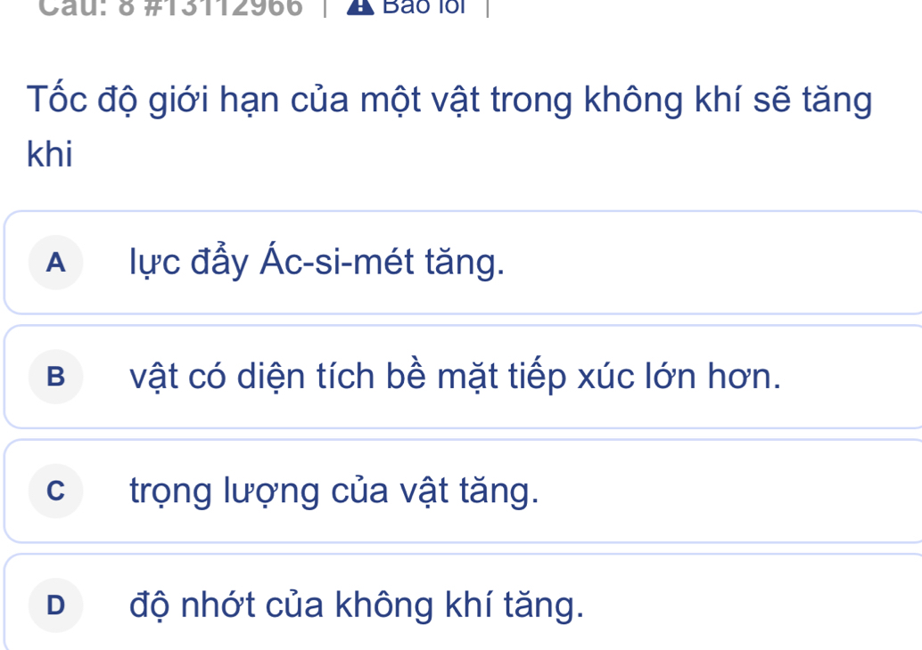 Cau: 8 #13112966 A Bão 1ổi
Tốc độ giới hạn của một vật trong không khí sẽ tăng
khi
A lực đẩy Ác-si-mét tăng.
Bvật có diện tích bề mặt tiếp xúc lớn hơn.
c trọng lượng của vật tăng.
D độ nhớt của không khí tăng.