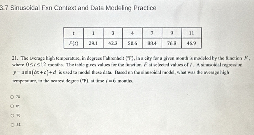 3.7 Sinusoidal Fxn Context and Data Modeling Practice
21. The average high temperature, in degrees Fahrenheit (°F), in a city for a given month is modeled by the function F ,
where 0≤ t≤ 12 months. The table gives values for the function F at selected values of t . A sinusoidal regression
y=asin (bx+c)+d is used to model these data. Based on the sinusoidal model, what was the average high
temperature, to the nearest degree (^circ F) ), at time t=6 months.
70
85
76
81