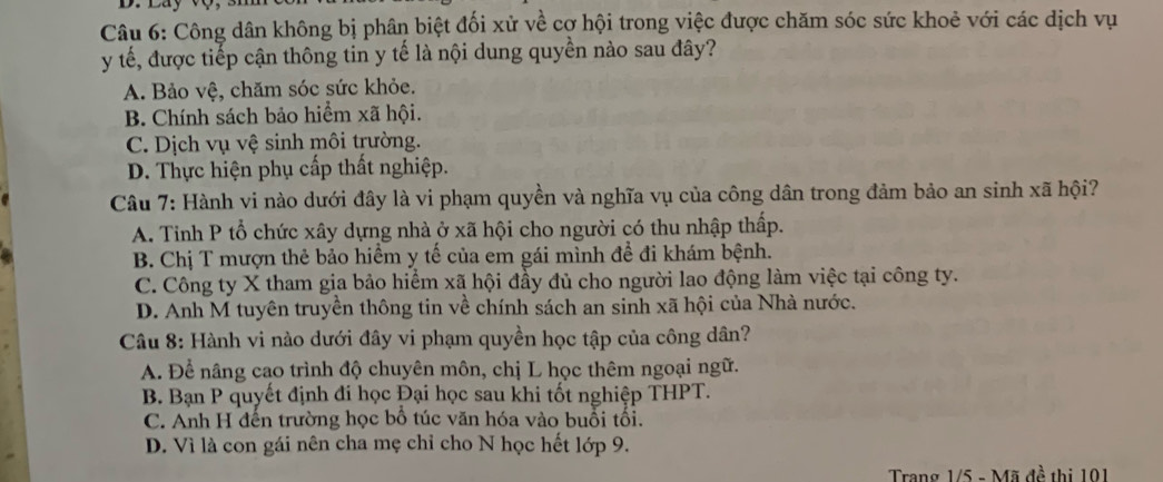 Công dân không bị phân biệt đối xử về cợ hội trong việc được chăm sóc sức khoẻ với các dịch vụ
y tế, được tiếp cận thông tin y tế là nội dung quyền nào sau đây?
A. Bảo vệ, chăm sóc sức khỏe.
B. Chính sách bảo hiểm xã hội.
C. Dịch vụ vệ sinh môi trường.
D. Thực hiện phụ cấp thất nghiệp.
Câu 7: Hành vi nào dưới đây là vi phạm quyền và nghĩa vụ của công dân trong đảm bảo an sinh xã hội?
A. Tinh P tổ chức xây dựng nhà ở xã hội cho người có thu nhập thấp.
B. Chị T mượn thẻ bảo hiểm y tế của em gái mình đề đi khám bệnh.
C. Công ty X tham gia bảo hiểm xã hội đầy đủ cho người lao động làm việc tại công ty.
D. Anh M tuyên truyền thông tin về chính sách an sinh xã hội của Nhà nước.
Câu 8: Hành vi nào dưới đây vi phạm quyền học tập của công dân?
A. Để nâng cao trình độ chuyên môn, chị L học thêm ngoại ngữ.
B. Bạn P quyết định đi học Đại học sau khi tốt nghiệp THPT.
C. Anh H đến trường học bổ túc văn hóa vào buổi tối.
D. Vì là con gái nên cha mẹ chỉ cho N học hết lớp 9.
Trang 1/5 - Mã đề thị 101