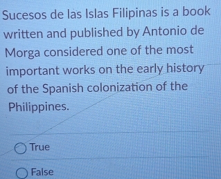 Sucesos de las Islas Filipinas is a book
written and published by Antonio de
Morga considered one of the most
important works on the early history
of the Spanish colonization of the
Philippines.
True
False