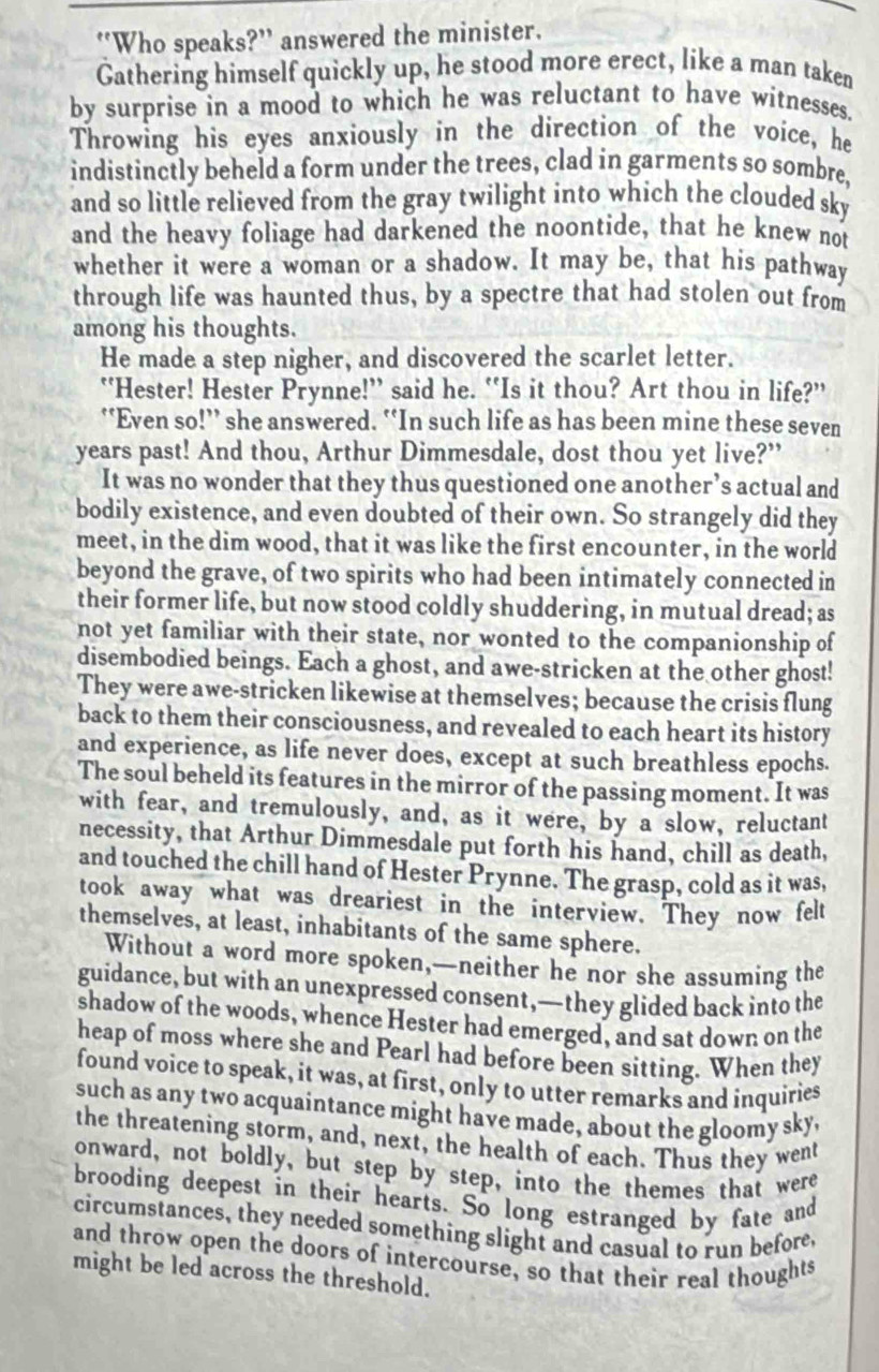 “Who speaks?” answered the minister.
Gathering himself quickly up, he stood more erect, like a man taken
by surprise in a mood to which he was reluctant to have witnesses.
Throwing his eyes anxiously in the direction of the voice, he
indistinctly beheld a form under the trees, clad in garments so sombre,
and so little relieved from the gray twilight into which the clouded sky
and the heavy foliage had darkened the noontide, that he knew not
whether it were a woman or a shadow. It may be, that his pathway
through life was haunted thus, by a spectre that had stolen out from
among his thoughts.
He made a step nigher, and discovered the scarlet letter.
“Hester! Hester Prynne!” said he. “Is it thou? Art thou in life?”
‘‘Even so!”’ she answered. “In such life as has been mine these seven
years past! And thou, Arthur Dimmesdale, dost thou yet live?”
It was no wonder that they thus questioned one another’s actual and
bodily existence, and even doubted of their own. So strangely did they
meet, in the dim wood, that it was like the first encounter, in the world
beyond the grave, of two spirits who had been intimately connected in
their former life, but now stood coldly shuddering, in mutual dread; as
not yet familiar with their state, nor wonted to the companionship of
disembodied beings. Each a ghost, and awe-stricken at the other ghost!
They were awe-stricken likewise at themselves; because the crisis flung
back to them their consciousness, and revealed to each heart its history
and experience, as life never does, except at such breathless epochs.
The soul beheld its features in the mirror of the passing moment. It was
with fear, and tremulously, and, as it were, by a slow, reluctant
necessity, that Arthur Dimmesdale put forth his hand, chill as death,
and touched the chill hand of Hester Prynne. The grasp, cold as it was,
took away what was dreariest in the interview. They now felt
themselves, at least, inhabitants of the same sphere.
Without a word more spoken,—neither he nor she assuming the
guidance, but with an unexpressed consent,—they glided back into the
shadow of the woods, whence Hester had emerged, and sat down on the
heap of moss where she and Pearl had before been sitting. When they
found voice to speak, it was, at first, only to utter remarks and inquiries
such as any two acquaintance might have made, about the gloomy sky,
the threatening storm, and, next, the health of each. Thus they went
onward, not boldly, but step by step, into the themes that were
brooding deepest in their hearts. So long estranged by fate and
circumstances, they needed something slight and casual to run before,
and throw open the doors of intercourse, so that their real thoughts
might be led across the threshold.