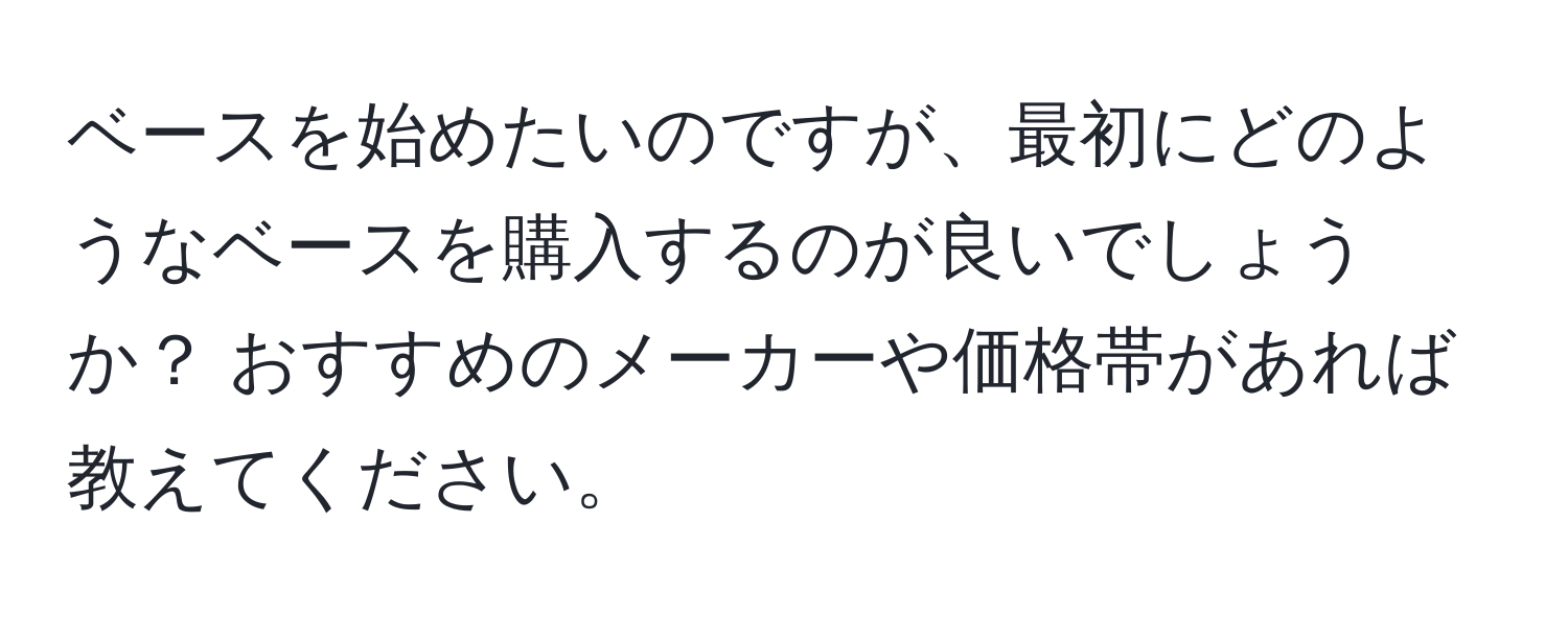 ベースを始めたいのですが、最初にどのようなベースを購入するのが良いでしょうか？ おすすめのメーカーや価格帯があれば教えてください。