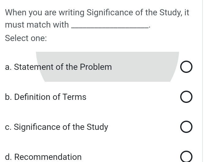 When you are writing Significance of the Study, it
must match with_
Select one:
a. Statement of the Problem
b. Definition of Terms
c. Significance of the Study
d. Recommendation