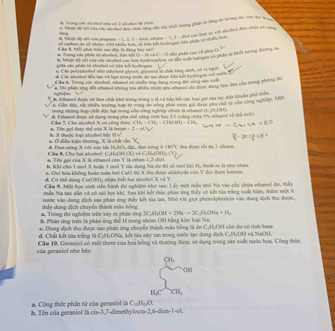 b. Trong các alcohol trên có 2 alcohol đa chức.
c. Nhiệt độ sới của các alcohol đơn chức tăng dản khi khối lượng phân tử tăng dọ tương tác van der Wai
tǎng.
d. Nhiệt độ sôi của propane - 1, 2, 3 - triol, ethane - 1, 2 - diol cao hơn sọ với alcohol đơn chức có cùng
số carbon do số nhóm -OH nhiều hơn. số liên kết hydrogen liên phân tử nhiều hơn
Câu 5. Mỗi phát biểu sau đây là đúng hay sai?
a. Trong các phân tử alcohol, liên kết O - H và C - O đều phân cực về phia O.
b. Nhiệt độ sôi của các alcohol cao hơn hydrocarbon và dẫn xuất halogen cô phân từ khổi tượng đương do
giữa các phân tử alcohol có liên kết hydrogen.
c. Các polyalcohol như ethylene glycol, glycerol là chất lông sánh, có vị ngọt.
d. Các alcohol đều tan vô hạn trong nước do tạo được liên kết hydrogen với nước
Cầu 6. Trong các alcohol, ethanol có nhiều ứng dụng trong đời sống sản xuất
a. Do phản ứng đốt ethanol không tỏa nhiều nhiệt nên ethanol chi được dùng làm đèn cồn trong phòng thí
nghiệm.
b. Ethanol được sử làm chất khứ trùng trong y tế và hầu hết các loại gel rữa tay diệt khuẩn phố biển,
c. Gần đây, rất nhiều trường hợp tứ vong do uống phải rượu giá được pha chế từ cồn công nghiệp. Một
trong những hợp chất độc hại trong cồn công nghiệp chính là ethanol (C_2H_5OH).
d. Ethanol được sử dụng trong pha chế xăng sinh học E5 (xăng chứa 5% ethanol về thể tích).
Câu 7. Cho alcohol X có công thức: CH_3-CH_2-CH(OH)-CH_3.
a. Tên gọi thay t overline c của X là butan − 2 - ol.
b. X thuộc loại alcohol bậc II.
c. Ở điều kiện thường, X là chất rắn.
d. Đun nóng X với xúc tác H_2SO 4 đặc, đun nóng ở 180°C thu được tối đa 2 alkene.
Câu 8. Cho hai alcohol: C_2H_5OH(X) và C_2H_4(OH)_2
a. Tên gọi của X là ethanol còn Y là ethan-1,2-diol.
b. Khi cho 1 mol X hoặc 1 mol Y tác dụng Na dư thì số mol khí H_2 thoát ra là như nhau.
c. Oxi hóa không hoàn toàn bởi CuO thì X thu được aldehyde còn Y thu được ketone.
d. Có thể dùng Cu(OH)₂ nhận biết hai alcohol X và Y.
Câu 9. Một học sinh tiến hành thí nghiệm như sau: Lấy một mẫu nhỏ Na vào cốc chứa ethanol dư, thấy
mẫu Na tan dần và có sủi bọt khí. Sau khi kết thúc phản ứng thấy có kết tủa trắng xuất hiện, thêm một ít
nước vào dung dịch sau phản ứng thấy kết tủa tan. Nhỏ vài giọt phenolphtalein vào dung dịch thu được,
thẩy dung dịch chuyền thành màu hồng.
a. Trong thí nghiệm trên xảy ra phản ứng 2C_2H_5OH+2Nato 2C_2H_5ONa+H_2.
b. Phản ứng trên là phản ứng thế H trong nhóm OH bằng kim loại Na.
c. Dung dịch thu được sau phản ứng chuyền thành màu hồng là do C_2H_5OH còn dư có tính base.
d. Chất kết tủa trắng là C_2H_5 ONa, kết tủa này tan trong nước tạo dung dịch C_2H_5OH và NaOH.
Câu 10. Geraniol có mùi thơm của hoa hồng và thường được sử dụng trong sản xuất nước hoa. Công thức
của geraniol như bên:
CH_3
OH
H_3C CH_3
a. Công thức phân tử của geraniol là C_10H_16O.
b. Tên của geraniol là cis-3,7-dimethylocta-2,6-dien-1-ol.