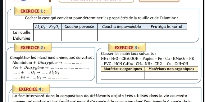 Cocher la case qui convient pour déterminer les propriétés de la rouille et de l'alumine :
EXERCICE 2 : EXERCICE 3 :
Classer les matériaux suivants :
Compléter les réactions chimiques suivates : NH_3-H_2O-CH_3COOH-P Papier - F -Cu-KMnO_4-PE
Aluminium + Dioxygène → ….…….. - F VC: - HCN C H_10-CH_4-NH_2-CH2-Cu-C_3H_7OH
Fer+ Dioxygène → Matériaux organiques Matériaux non organiques.....+...O_2to ...Al_2O_3 ...Fe+...O_2to .. ...
EXERCICE 4 :
Le fer intervient dans la composition de différents objets très utilisés dans la vie courante
comme les portes et les fenêtres mais il s'expose à la corrosion dans l'air humide à cause de la