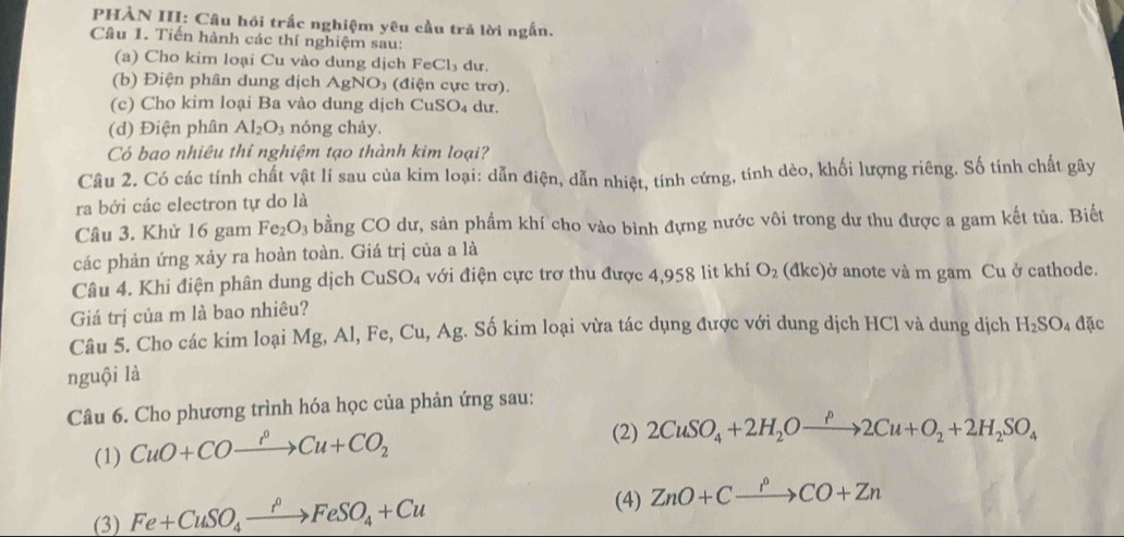 PHÀN III: Câu hỏi trắc nghiệm yêu cầu tră lời ngắn.
Câu 1. Tiến hành các thí nghiệm sau:
(a) Cho kim loại Cu vào dung dịch FeCl_3 du.
(b) Điện phân dung dịch AgNO₃ (điện cực trơ).
(c) Cho kim loại Ba vào dung dịch C uSO dư.
(d) Điện phân Al_2O_3 nóng chảy.
Có bao nhiêu thí nghiệm tạo thành kim loại?
Câu 2. Có các tính chất vật lí sau của kim loại: dẫn điện, dẫn nhiệt, tính cứng, tính dèo, khối lượng riêng. Số tính chất gây
ra bởi các electron tự do là
Câu 3. Khử 16 gam Fe_2O_3 bằng CO dư, sản phẩm khí cho vào bình đựng nước vôi trong dư thu được a gam kết tủa. Biết
các phản ứng xảy ra hoàn toàn. Giá trị của a là
Câu 4. Khi điện phân dung dịch CuSO_4 với điện cực trợ thu được 4,958 lit khí O_2 (đkc)ở anote và m gam Cu ở cathode.
Giá trị của m là bao nhiêu?
Câu 5. Cho các kim loại Mg, Al, Fe, Cu, Ag. Số kim loại vừa tác dụng được với dung dịch HCl và dung dịch H_2SO_4 đặc
nguội là
Câu 6. Cho phương trình hóa học của phản ứng sau:
(1) CuO+COxrightarrow PCu+CO_2
(2) 2CuSO_4+2H_2Oxrightarrow rho 2Cu+O_2+2H_2SO_4
(4)
(3) Fe+CuSO_4xrightarrow PFeSO_4+Cu ZnO+Cxrightarrow PCO+Zn