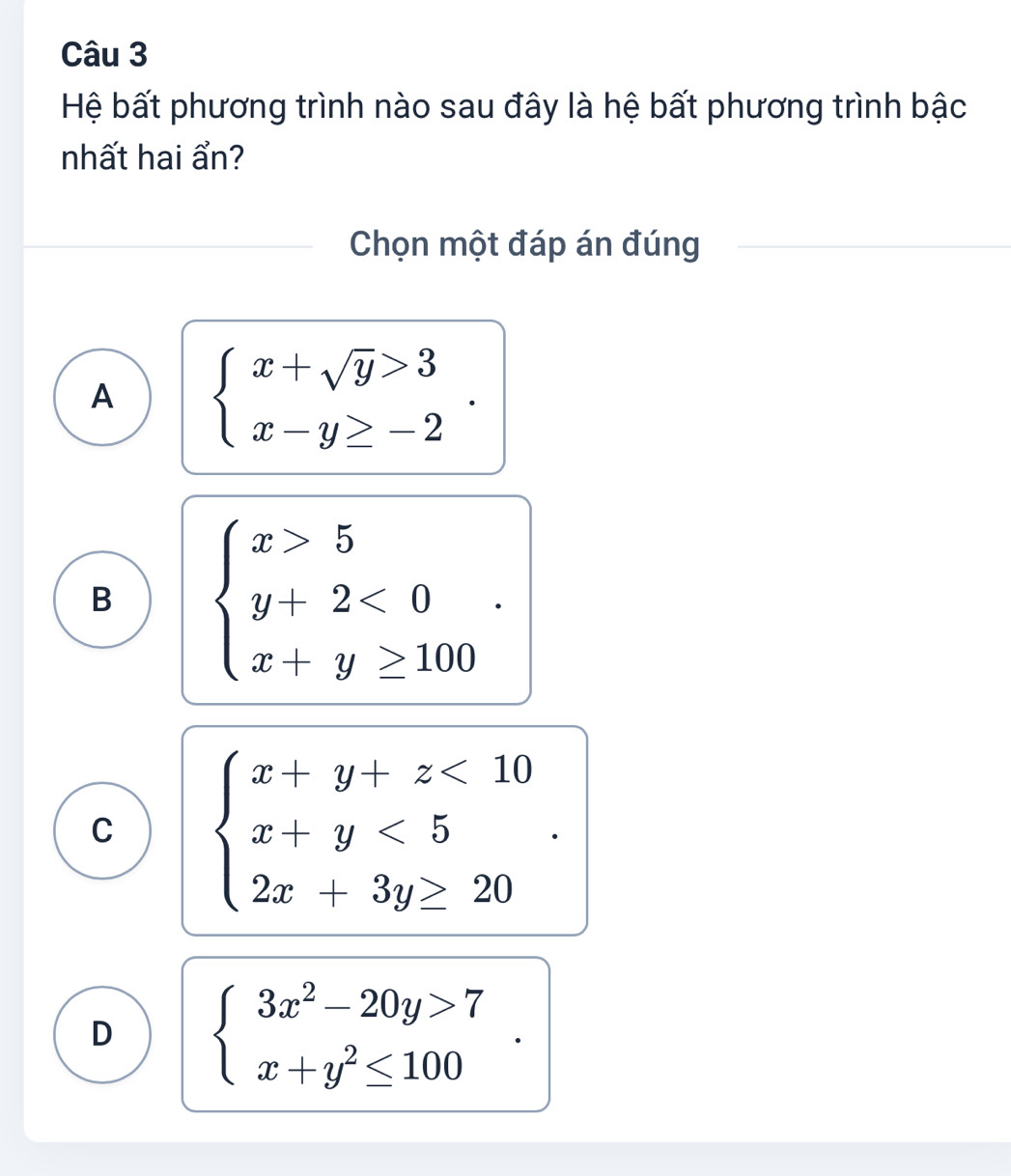 Hệ bất phương trình nào sau đây là hệ bất phương trình bậc
nhất hai ẩn?
Chọn một đáp án đúng
A beginarrayl x+sqrt(y)>3 x-y≥ -2endarray..
B beginarrayl x>5 y+2<0 x+y≥ 100endarray..
C beginarrayl x+y+z<10 x+y<5 2x+3y≥ 20endarray..
D beginarrayl 3x^2-20y>7 x+y^2≤ 100endarray..