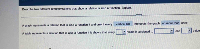 Describe two different representations that show a relation is also a function. Explain. 
A graph represents a relation that is also a function if and only if every vertical line intersects the graph no more than once. 
A table represents a relation that is also a function if it shows that every value is assigned to one value