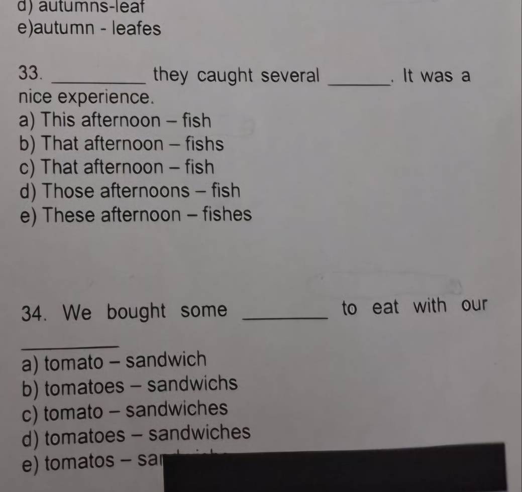 d) autumns-leaf
e)autumn - leafes
33. _they caught several _. It was a
nice experience.
a) This afternoon - fish
b) That afternoon - fishs
c) That afternoon - fish
d) Those afternoons - fish
e) These afternoon - fishes
34. We bought some _to eat with our
_
a) tomato - sandwich
b) tomatoes - sandwichs
c) tomato - sandwiches
d) tomatoes - sandwiches
e) tomatos - sa