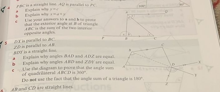 4 PBC is a straight line. AQ is parallel to PC. 40°
108°
a Explain why y=c
b Explain why x=a+y
A
Q
c Use your answers to a and b to prove a y
that the exterior angle at B of triangle
ABC is the sum of the two interior 
opposite angles.
X b
5 DX is parallel to BC.
P B
ZD is parallel to AB.
BDY is a straight line. C
B
a Explain why angles BAD and ADZ are equal. 
b Explain why angles ABD and ZDY are equal. X
D
c Use the diagram to prove that the angle sum A 
of quadrilateral ABCD is 360°.
Y
Do not use the fact that the angle sum of a triangle is 180°.
z
AB and CD are straight lines.