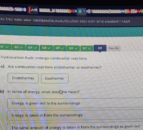 A T ECH C OCE CCES
c52-f262-4d8e-a8e4-1d64068ed34c/tasks/55ccf3d3-5552-4291-bf1d-e0edbb97114d/8
Q1 Q2 Q3 Q4 Q5 Q6 Q7 QB Results
Hydrocarbon fuels undergo combustion reactions.
a) Are combustion reactions endothermic or exothermic?
Endothermic Exothermic
b) In terms of energy, what does this mean?
Energy is given out to the surroundings
Energy is taken in from the surroundings
The same amount of energy is taken in from the surroundings as given out
