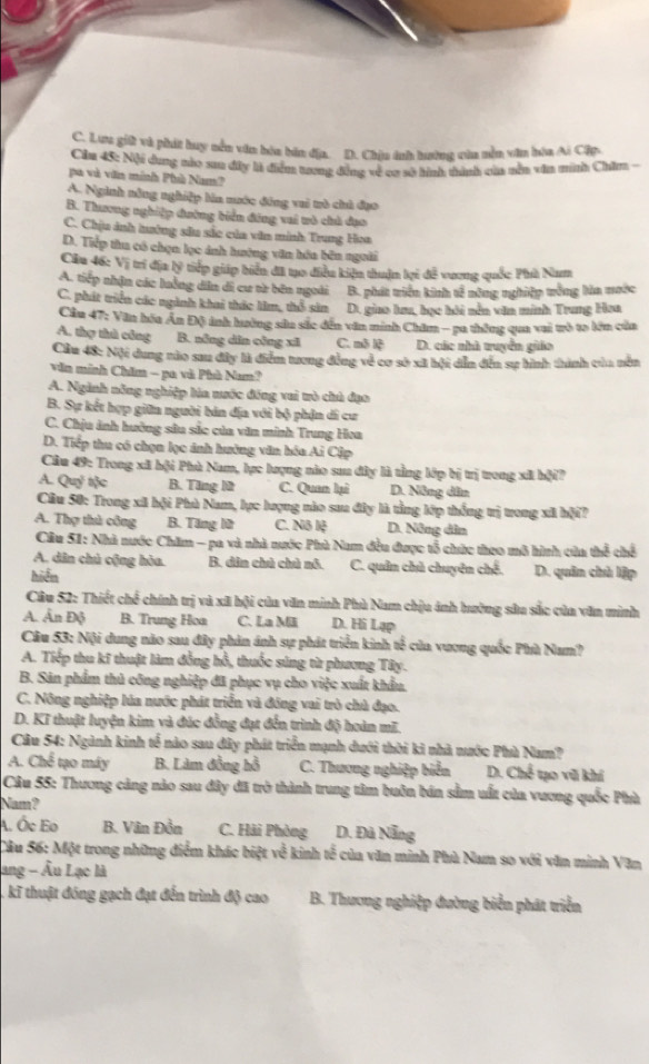 C. Lưa giữ và phát huy nền văn hòa bản địa. D. Chịu ánh hường của nền văn hòa Ai Cập
Cầu 45: Nội dung nào sau đây là điểm trơng đồng về cơ sở hình thành của nền văn minh Chăm-
pa và văn minh Phù Nam?
A. Nginh nông nghiệp làa nước đông vui trò chủ đạo
B. Thương nghiệp đường tiển đáng vui uò chủ dạo
C. Chịu ảnh tướng sâu sắc của văn minh Trung Hoa
D. Tiếp tha có chọn lọc ảnh hướng văn hóa bên ngoài
Cầu 46: Vị trí địa lý tiếp giáp biển đã tạo điều kiện thuận lợi đễ vương quốc Phù Nam
A. tiếp nhận các luởng dân di cư từ bên ngoài B. phát tiện kinh tế nông nghiệp tống lửa mước
C. phát triển các ngành khai thác lâm, thổ sản D. giao lưu, học hỏi nễn văn minh Trung Hơa
Cầu 47: Văn hóa Ân Độ inh hường sửu sắc đến văn minh Chăm - pa thông qua vai trò to lên của
A. thợ thủ công B. nổng dân cộng xī C. mô lệ D. các nhà tuyển giáo
Cầu 48: Nội dung nào sau đây là điểm tương đồng về cơ sò xã hội dễn đễn sự hình thành của nên
văn minh Chăm - pa và Phù Nam?
A. Ngành năng nghiệp lúa nước đồng vai trò chủ đạo
B. Sự kết hợp giữn người bán địa với bộ phận di cư
C. Chịu ảnh hưởng sâu sắc của văn minh Trung Hoa
D. Tiếp thu có chọn lọc ảnh hưởng văn hóa Ai Cập
Câu 49: Trong xã hội Phù Nam, lực lượng nào sau đây là tằng lớp bị trị trong xã hội?
A. Quỷ tộc B. Tăng lữ C. Quan lại D. Nông dân
Cầu 50: Trong xã hội Phù Nam, lực lượng nào sua đây là tằng lớp thống trị trong xã bội?
A. Thợ thủ công B. Tăng lử C. Nô lệ D. Nông dân
Cầu 51: Nhà nước Chăm - pa và nhà nước Phù Nam đều được tổ chức theo mô hình của thể chế
A. dân chủ cộng hòa. B. dân chủ chủ nó. C. quân chủ chuyên chế. D. quân chủ lập
hiển
Câu 52: Thiết chế chính trị và xã bội của văn minh Phù Nam chịu ảnh hường sâu sắc của văn minh
A. Ấn Độ B. Trung Hoa C. La Mã D. Hi Lạp
Câu 53: Nội dung nào sau đây phản ảnh sự phát triển kinh tế của vương quốc Phù Nam?
A. Tiếp thu kĩ thuật làm đồng hồ, thuốc súng từ phương Tây.
B. Săn phẩm thủ công nghiệp đã phục vụ cho việc xuất khẩu.
C. Nông nghiệp lúa nước phát triển và đồng vai trò chủ đạo.
D. Kĩ thuật luyện kim và đúc đồng đạt đến trình độ hoàn mĩ.
Cầu 54: Ngành kinh tế nào sau đây phát triển mạnh dưới thời kì nhà nước Phù Nam?
A. Chế tạo máy B. Làm đồng hồ C. Thương nghiệp biển  D. Chế tạo vũ khí
Câu 55: Thương cảng nào sau đây đã trở thành trung tâm buôn bán sầm uất của vương quốc Phù
Nam?
A. Ốc Eo B. Vân Đồn C. Hải Phòng D. Đã Nẵng
Câu 56: Một trong những điểm khác biệt về kinh tế của văn minh Phù Nam so với văn minh Văn
ang - Âu Lạc là
, kĩ thuật đóng gạch đạt đến trình độ cao  B. Thương nghiệp đường biển phát triển