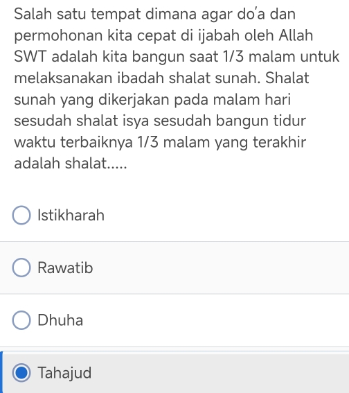 Salah satu tempat dimana agar do’a dan
permohonan kita cepat di ijabah oleh Allah
SWT adalah kita bangun saat 1/3 malam untuk
melaksanakan ibadah shalat sunah. Shalat
sunah yang dikerjakan pada malam hari
sesudah shalat isya sesudah bangun tidur
waktu terbaiknya 1/3 malam yang terakhir
adalah shalat.....
Istikharah
Rawatib
Dhuha
Tahajud