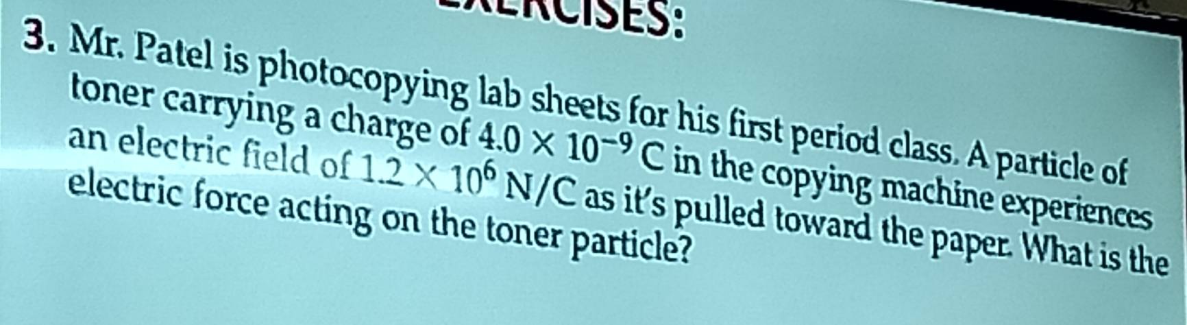 RERCISES: 
3. Mr. Patel is photocopying lab sheets for his first period class. A particle of 
toner carrying a charge of 4.0* 10^(-9)C in the copying machine experiences 
an electric field of 1.2* 10^6N/C as it's pulled toward the paper. What is the 
electric force acting on the toner particle?