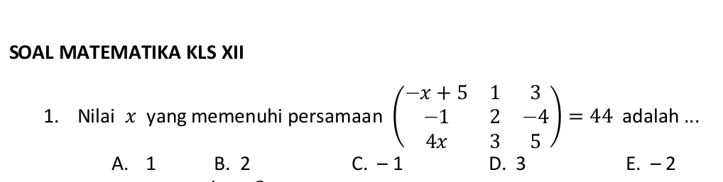 SOAL MATEMATIKA KLS XII
1. Nilai x yang memenuhi persamaan beginpmatrix -x+5&1&3 -1&2&-4 4x&3&5endpmatrix =44 adalah ...
A. 1 B. 2 C. -1 D. 3 E. - 2