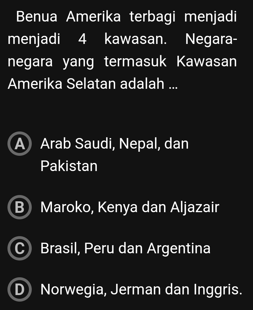 Benua Amerika terbagi menjadi
menjadi 4 kawasan. Negara-
negara yang termasuk Kawasan
Amerika Selatan adalah ...
A) Arab Saudi, Nepal, dan
Pakistan
B Maroko, Kenya dan Aljazair
Brasil, Peru dan Argentina
Norwegia, Jerman dan Inggris.