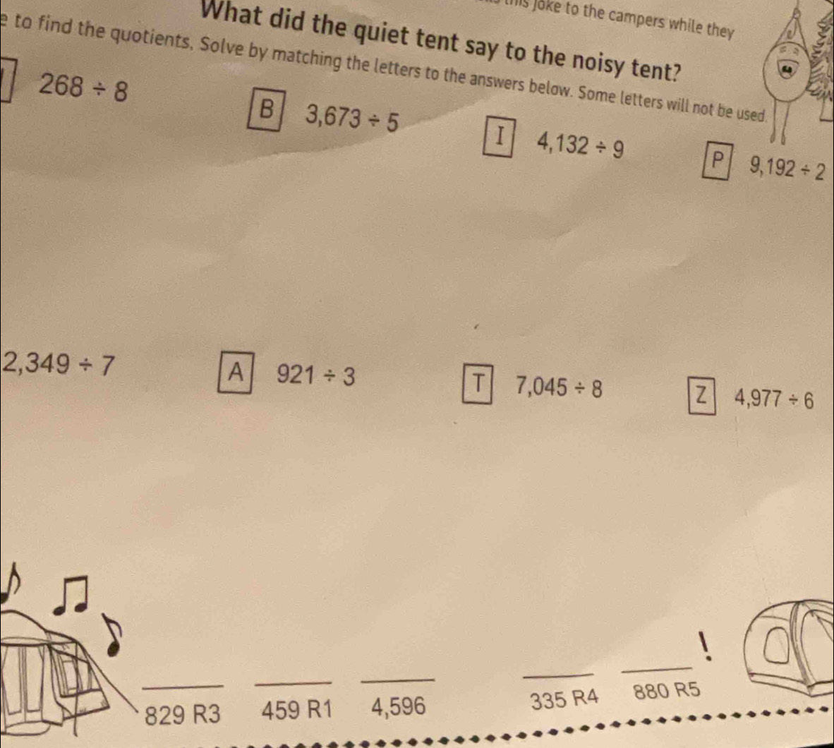 this loke to the campers while they a
What did the quiet tent say to the noisy tent?
e to find the quotients, Solve by matching the letters to the answers below. Some letters will not be used.
268/ 8
B 3,673/ 5
I 4,132/ 9
P 9,192/ 2
2,349/ 7
A 921/ 3
T 7,045/ 8
Z 4,977/ 6
_
_
_
_
_
335 R4
829 R 2 459 R1 4,596 880 R5