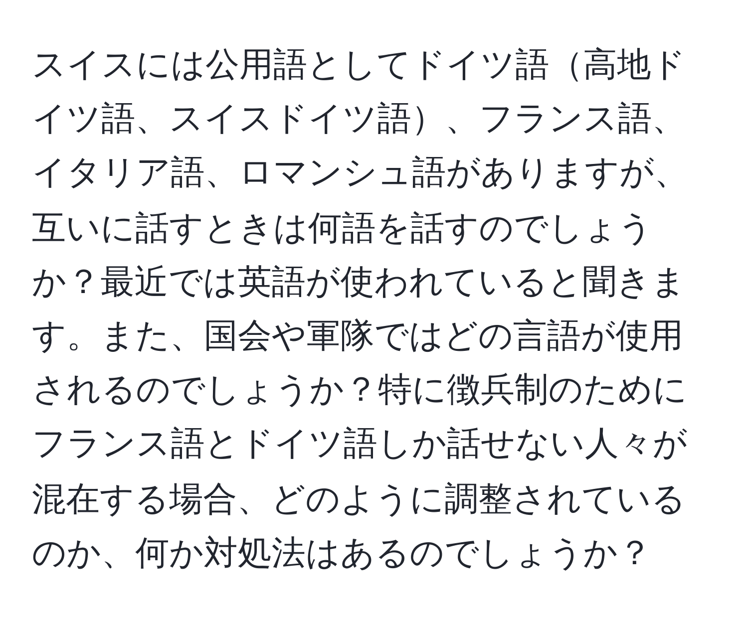 スイスには公用語としてドイツ語高地ドイツ語、スイスドイツ語、フランス語、イタリア語、ロマンシュ語がありますが、互いに話すときは何語を話すのでしょうか？最近では英語が使われていると聞きます。また、国会や軍隊ではどの言語が使用されるのでしょうか？特に徴兵制のためにフランス語とドイツ語しか話せない人々が混在する場合、どのように調整されているのか、何か対処法はあるのでしょうか？