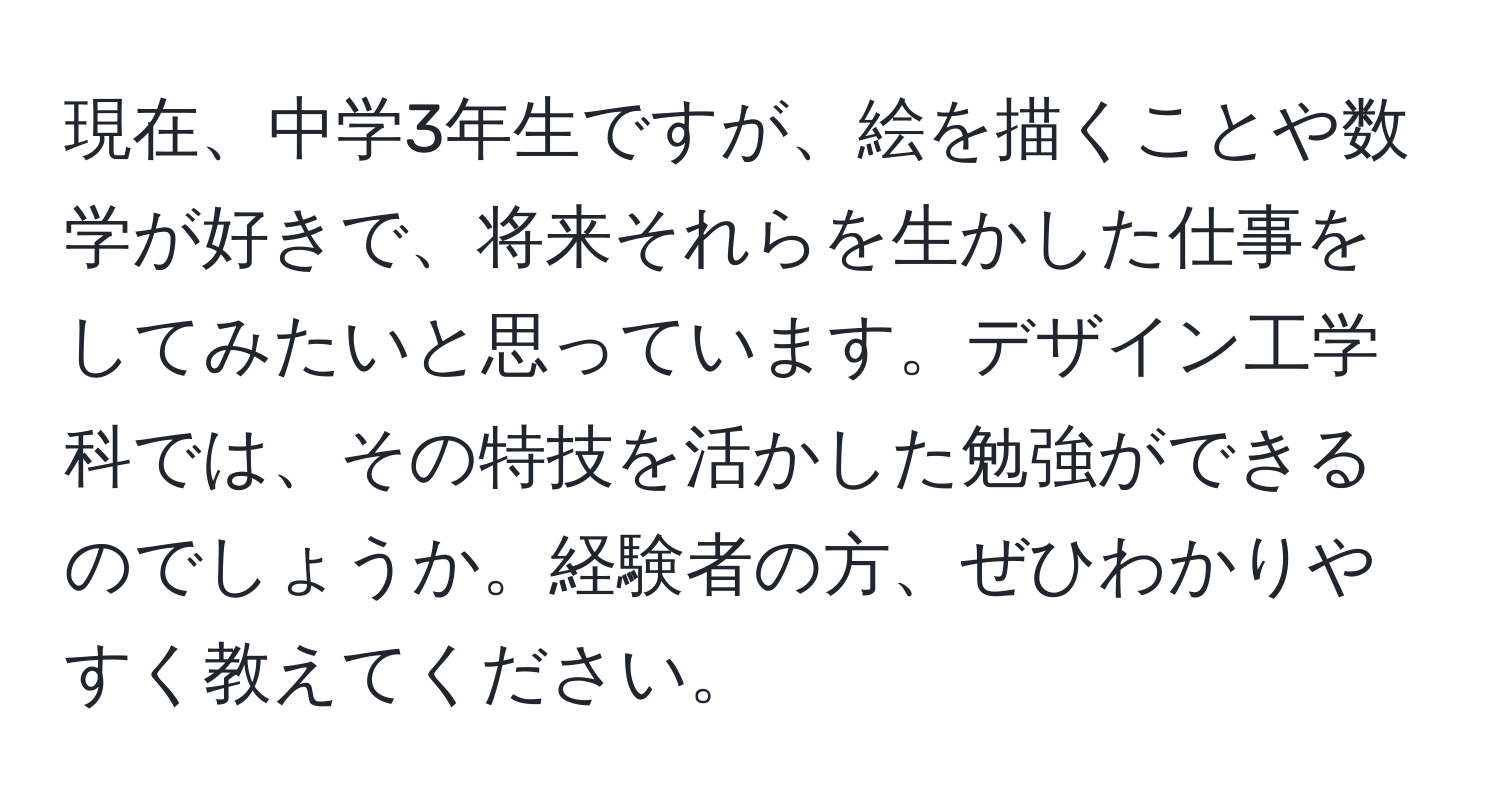 現在、中学3年生ですが、絵を描くことや数学が好きで、将来それらを生かした仕事をしてみたいと思っています。デザイン工学科では、その特技を活かした勉強ができるのでしょうか。経験者の方、ぜひわかりやすく教えてください。