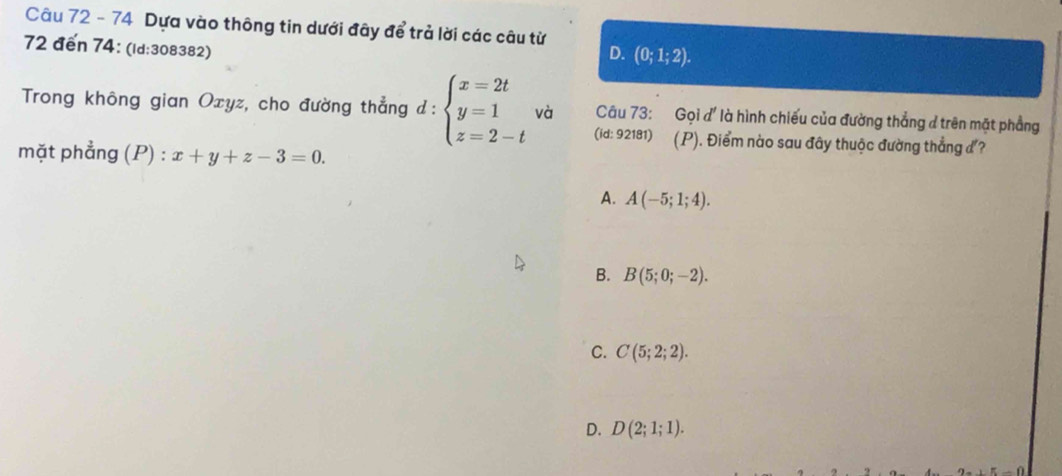 Dựa vào thông tin dưới đây để trả lời các câu từ
72 đến 74: (ld:308382)
D. (0;1;2). 
Trong không gian Oxyz, cho đường thẳng d:beginarrayl x=2t y=1 z=2-tendarray. và Câu 73: Gọi d' là hình chiếu của đường thẳng ở trên mặt phẳng
(id: 92181) (P). Điểm nào sau đây thuộc đường thẳng đ?
mặt phẳng (P) : x+y+z-3=0.
A. A(-5;1;4).
B. B(5;0;-2).
C. C(5;2;2).
D. D(2;1;1).
J=_ 5-0