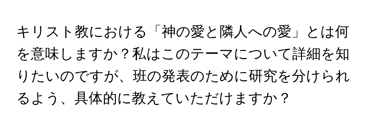 キリスト教における「神の愛と隣人への愛」とは何を意味しますか？私はこのテーマについて詳細を知りたいのですが、班の発表のために研究を分けられるよう、具体的に教えていただけますか？