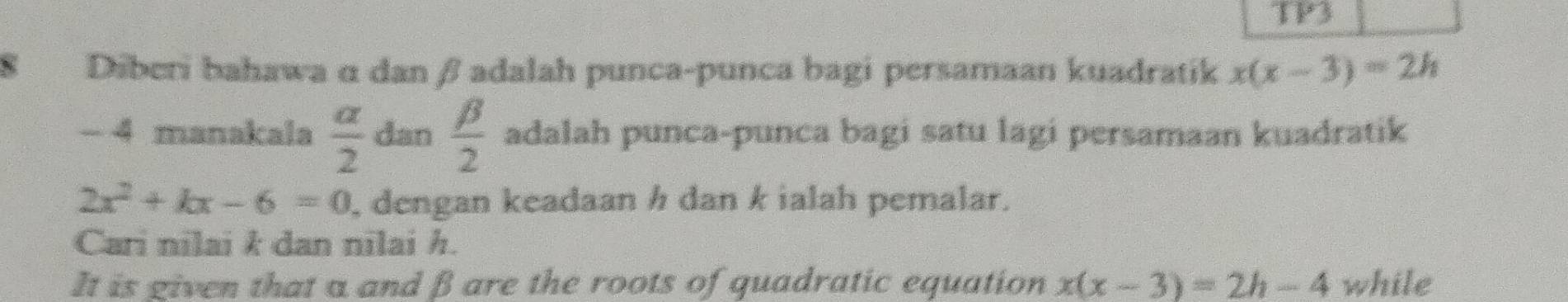 TP3 
S Diberi bahawa α danβ adalah punca-punca bagi persamaan kuadratik x(x-3)=2h
- 4 manakala  alpha /2  dan  beta /2  adalah punca-punca bagi satu lagi persamaan kuadratik
2x^2+kx-6=0 , dengan keadaan h dan k ialah pemalar. 
Cari nilai k dan nilai h. 
It is given that a and β are the roots of quadratic equation x(x-3)=2h-4 while