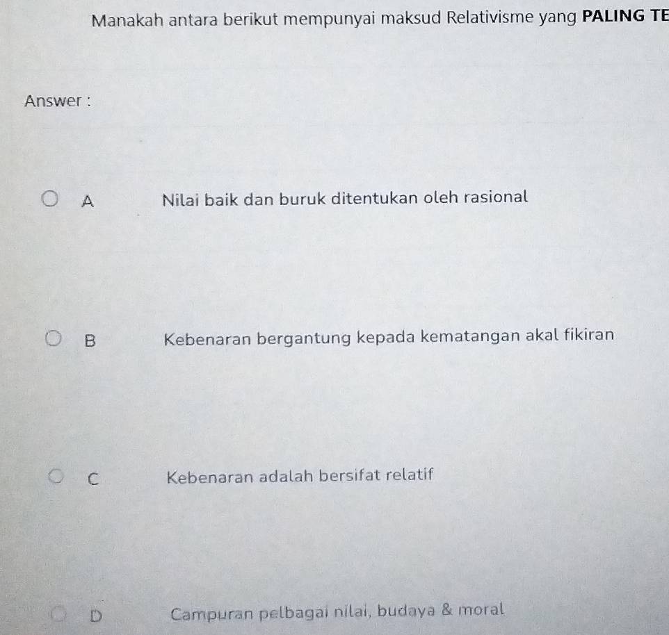 Manakah antara berikut mempunyai maksud Relativisme yang PALING TE
Answer :
A Nilai baik dan buruk ditentukan oleh rasional
B Kebenaran bergantung kepada kematangan akal fikiran
C Kebenaran adalah bersifat relatif
D Campuran pelbagai nilai, budaya & moral