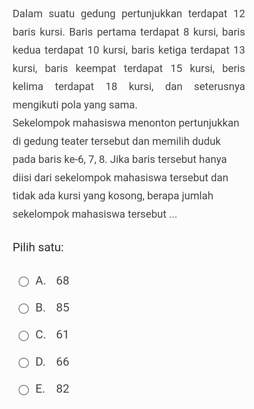 Dalam suatu gedung pertunjukkan terdapat 12
baris kursi. Baris pertama terdapat 8 kursi, baris
kedua terdapat 10 kursi, baris ketiga terdapat 13
kursi, baris keempat terdapat 15 kursi, beris
kelima terdapat 18 kursi, dan seterusnya
mengikuti pola yang sama.
Sekelompok mahasiswa menonton pertunjukkan
di gedung teater tersebut dan memilih duduk
pada baris ke -6, 7, 8. Jika baris tersebut hanya
diisi dari sekelompok mahasiswa tersebut dan
tidak ada kursi yang kosong, berapa jumlah
sekelompok mahasiswa tersebut ...
Pilih satu:
A. 68
B. 85
C. 61
D. 66
E. 82