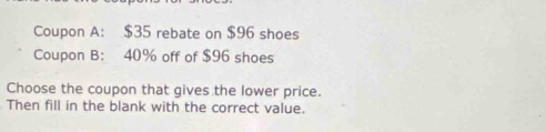 Coupon A: $35 rebate on $96 shoes 
Coupon B： 40% off of $96 shoes 
Choose the coupon that gives the lower price. 
Then fill in the blank with the correct value.