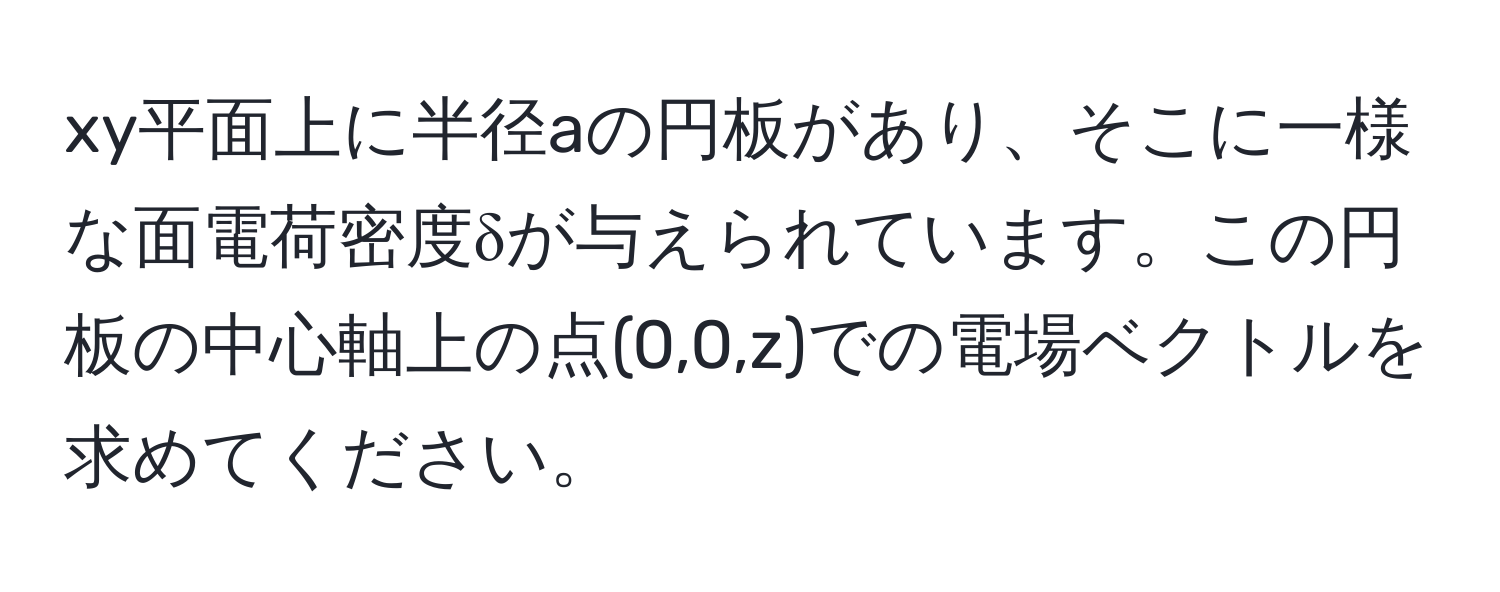 xy平面上に半径aの円板があり、そこに一様な面電荷密度δが与えられています。この円板の中心軸上の点(0,0,z)での電場ベクトルを求めてください。