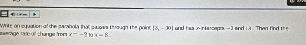 ◀ Listen 
Write an equation of the parabola that passes through the point (3,-30) and has x-intercepts —2 and 18. Then find the 
average rate of change from x=-2 to x=8.