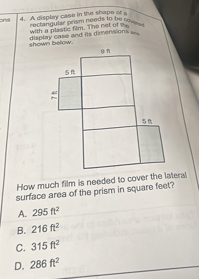 ons 4. A display case in the shape of a
rectangular prism needs to be covered
with a plastic film. The net of the
display case and its dimensions are
How much film is needed to cover the lateral
surface area of the prism in square feet?
A. 295ft^2
B. 216ft^2
C. 315ft^2
D. 286ft^2