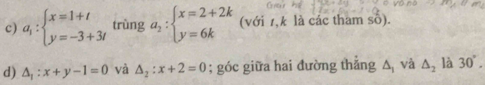 a_1:beginarrayl x=1+t y=-3+3tendarray. trùng a_2:beginarrayl x=2+2k y=6kendarray. (với 1, k là các tham số). 
d) △ _1:x+y-1=0 và △ _2:x+2=0; góc giữa hai đường thắng △ _1 và △ _2 là 30°.